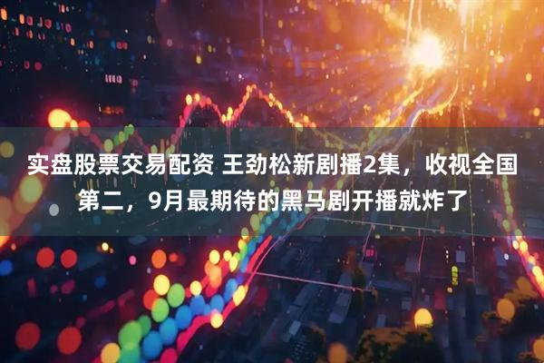 实盘股票交易配资 王劲松新剧播2集，收视全国第二，9月最期待的黑马剧开播就炸了