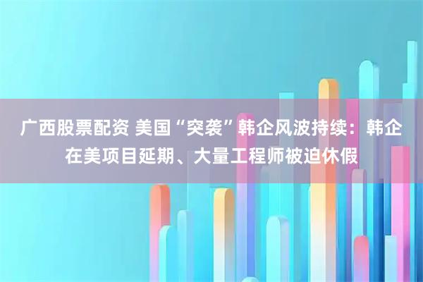 广西股票配资 美国“突袭”韩企风波持续：韩企在美项目延期、大量工程师被迫休假