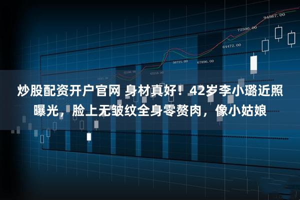 炒股配资开户官网 身材真好!42岁李小璐近照曝光,脸上无皱纹全身零赘肉,像小姑娘