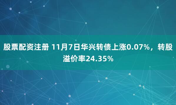 股票配资注册 11月7日华兴转债上涨0.07%，转股溢价率24.35%