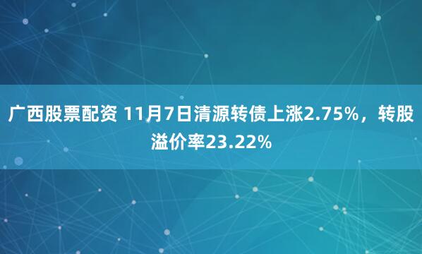 广西股票配资 11月7日清源转债上涨2.75%,转股溢价率23.22%