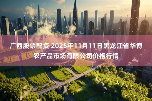 广西股票配资 2025年11月11日黑龙江省华博农产品市场有限公司价格行情