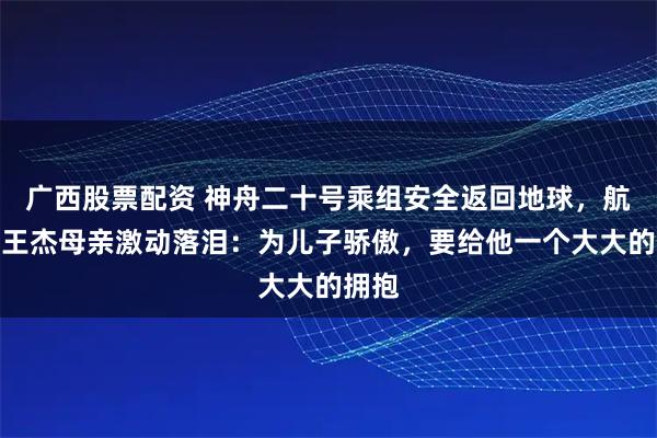 广西股票配资 神舟二十号乘组安全返回地球,航天员王杰母亲激动落泪:为儿子骄傲,要给他一个大大的拥抱