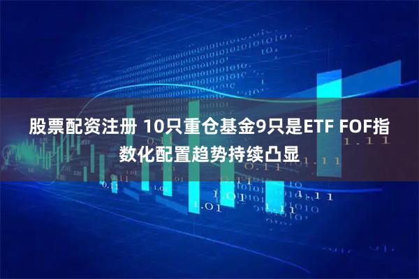 股票配资注册 10只重仓基金9只是ETF FOF指数化配置趋势持续凸显