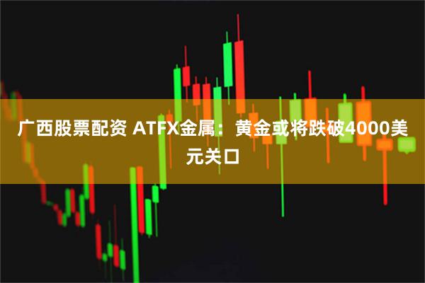 广西股票配资 ATFX金属:黄金或将跌破4000美元关口