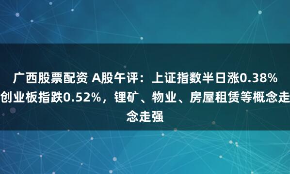 广西股票配资 A股午评:上证指数半日涨0.38%,创业板指跌0.52%,锂矿、物业、房屋租赁等概念走强