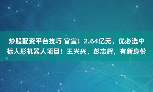 炒股配资平台技巧 官宣!2.64亿元,优必选中标人形机器人项目!王兴兴、彭志辉,有新身份