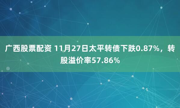 广西股票配资 11月27日太平转债下跌0.87%，转股溢价率57.86%