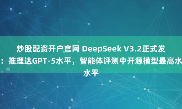 炒股配资开户官网 DeepSeek V3.2正式发布：推理达GPT-5水平，智能体评测中开源模型最高水平