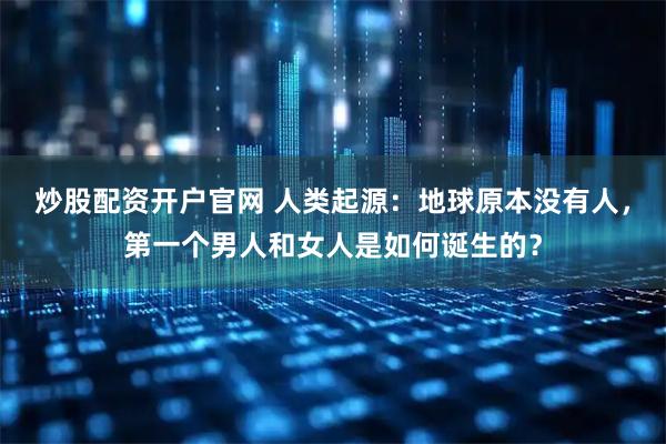 炒股配资开户官网 人类起源：地球原本没有人，第一个男人和女人是如何诞生的？
